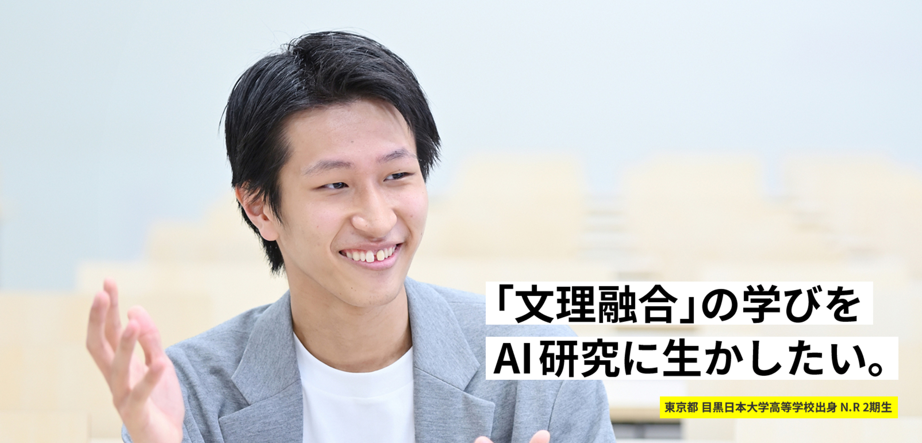 「文理融合」の学びをAI研究に生かしたい。 東京都 目黒日本大学高等学校出身 N.R 2期生